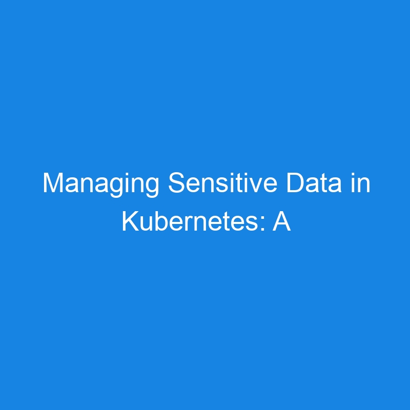 Managing Sensitive Data in Kubernetes: A Comprehensive Guide to K8s Secrets